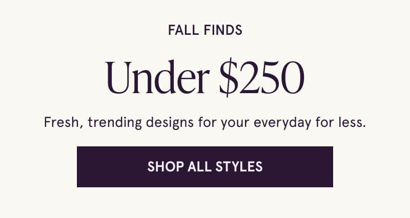 FALL FINDS Under $250 Fresh, trending designs for your everyday for less. Click here to Shop All Styles.