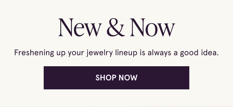 New & Now. Freshening up your jewelry lineup is always a good idea. Click here to Shop Now.