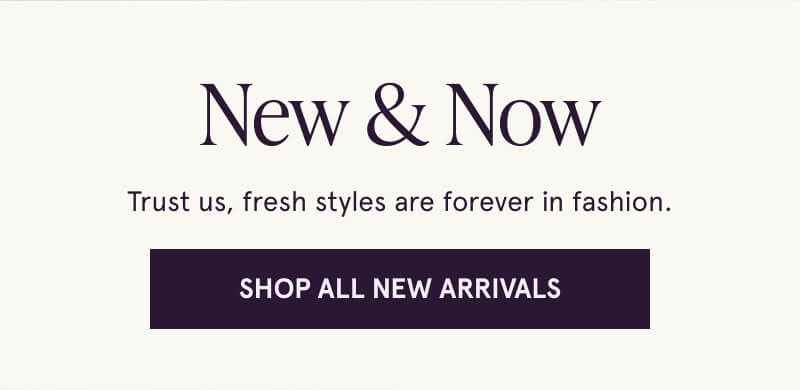 New & Now. Trust us, fresh styles are forever in fashion. Click here to Shop All New Arrivals.