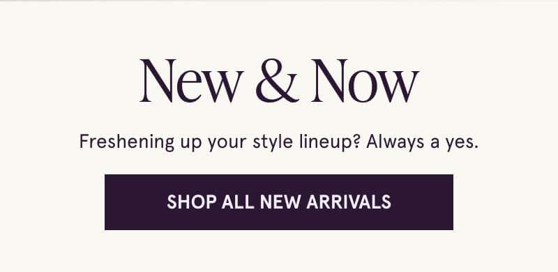 New & Now. Freshening up your style lineup? Always a yes. Click here to Shop All New Arrivals.