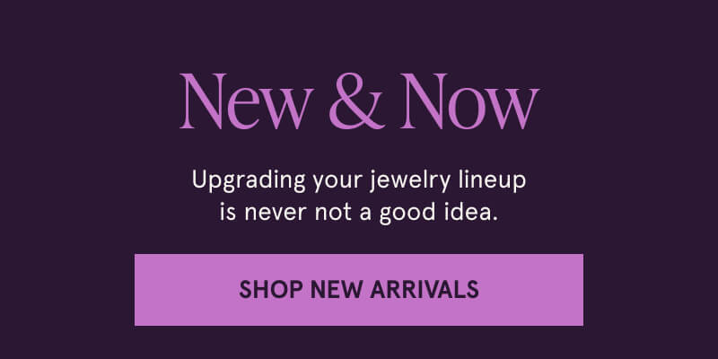 New & Now. Upgrading your jewelry lineup is never not a good idea. Click here to Shop New Arrivals