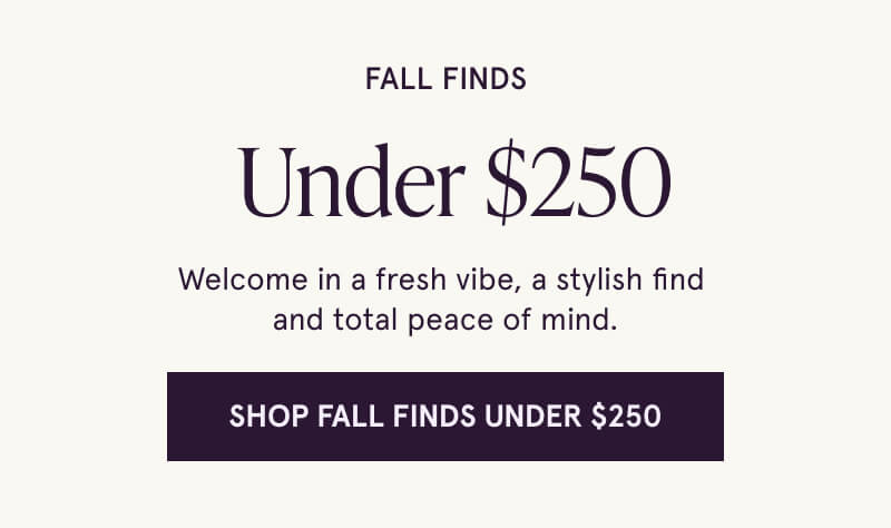 Fall Finds  Under $250 Welcome in a fresh vibe, a stylish find  and total peace of mind. Click here to Shop Fall Finds Under $250.