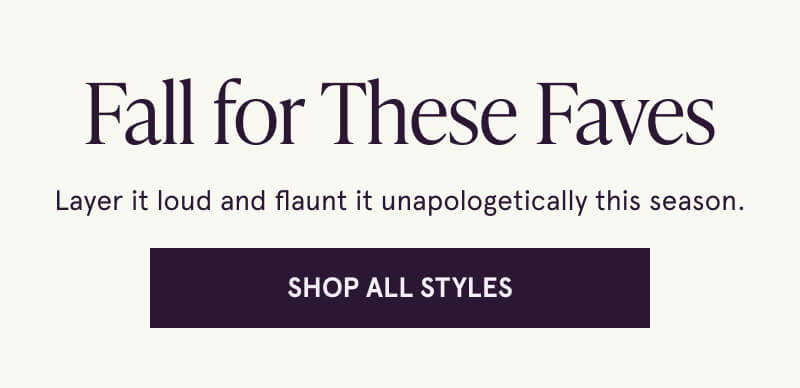 Fall for These Faves. Layer it loud and flaunt it unapologetically this season. Click here to Shop All Styles.