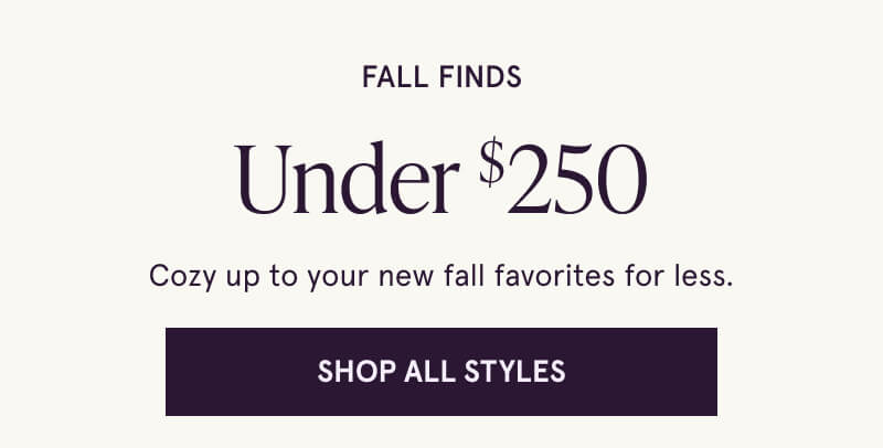 Fall Finds Under $250. Cozy up to your new fall favorites for less. Shop All Styles > 
