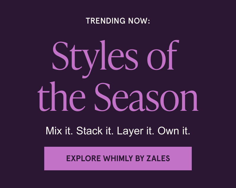 TRENDING NOW: Styles of  the Season. Mix it. Stack it. Layer it. Own it. Click here to Explore Whimly By Zales