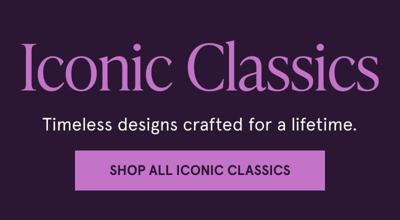 Iconic Classics. Timeless designs crafted for a lifetime. Click here to Shop All Iconic Classics 