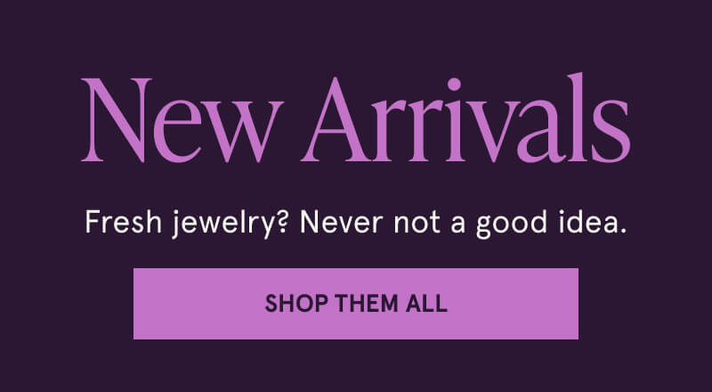 New Arrivals. Fresh jewelry? Never not a good idea. Click here to Shop Them All.