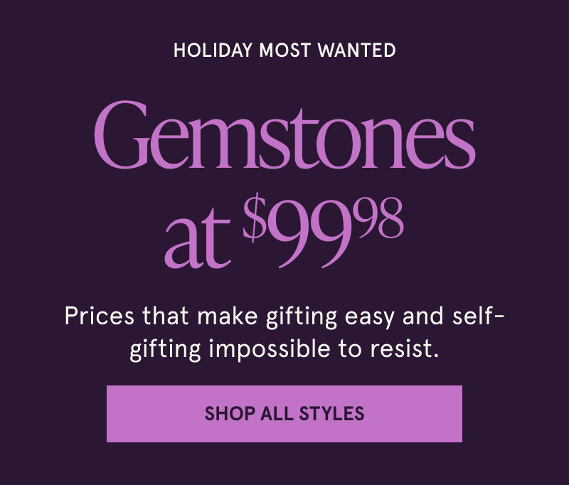 Holiday most wanted. Gemstones at $99.98. Prices that make gifting easy and self-gifting impossible to resist. Click here to shop all styles.