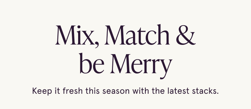 Mix, Match & be Merry. Keep it fresh this season with the latest stacks.