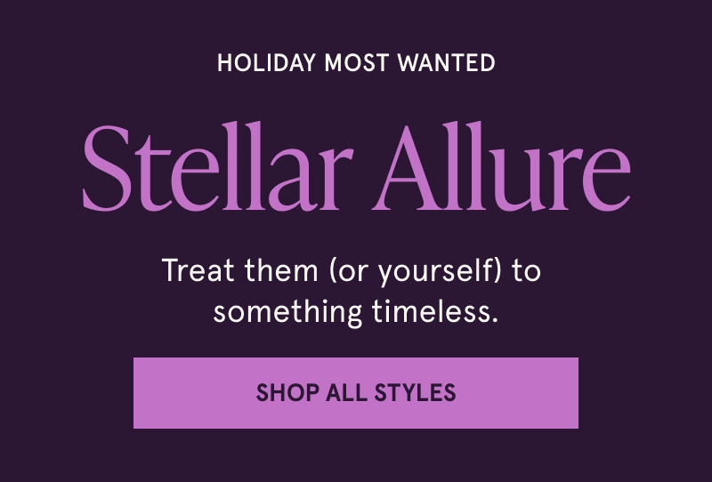 Holiday Most wanted. Stellar Allure. Treat them (or yourself) to something timeless. Click here to Shop All Styles.