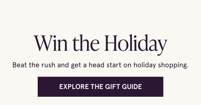 Win the Holiday. Beat the rush and get a head start on holiday shopping. Click here to explore the gift guide.