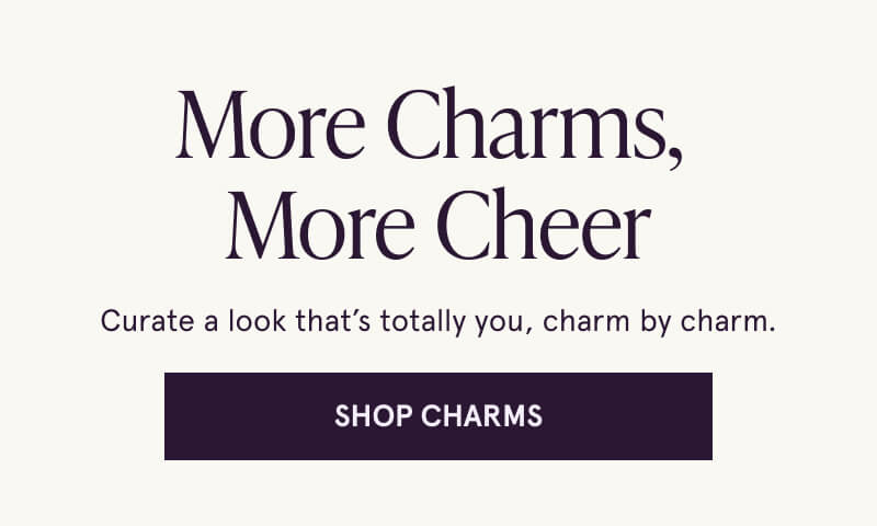 More Charms,  More Cheer. Curate a look that’s totally you, charm by charm. Click here to shop charms.