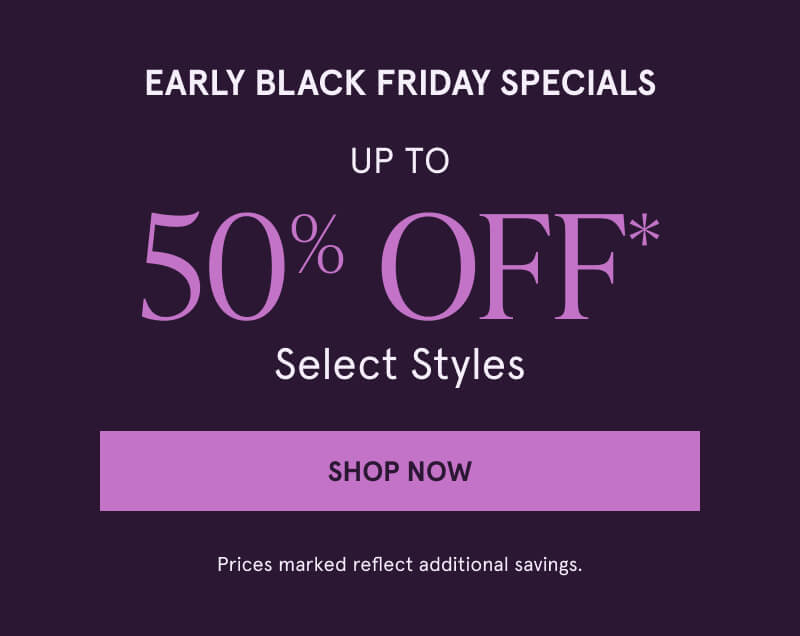 Early Black Friday. Up to 50% Off* Select Styles. Click here to Shop Now.  Prices marked reflect additional savings.