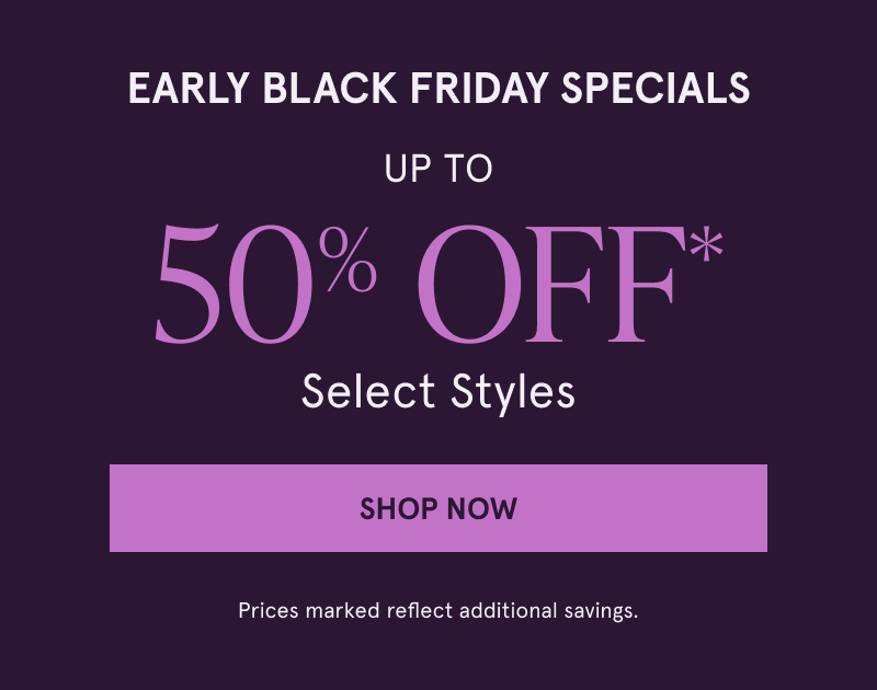 Early Black Friday. Up to 50% Off* Select Styles. Prices marked reflect additional savings.