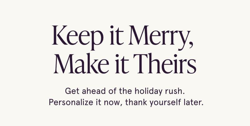 Keep it Merry,  Make it Theirs. Get ahead of the holiday rush.  Personalize it now, thank yourself later.
