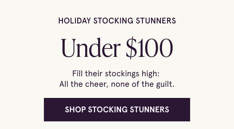 Holiday Stocking Stunners Under $100. Fill their stockings high:  All the cheer, none of the guilt. Click here to Shop Stocking Stunners