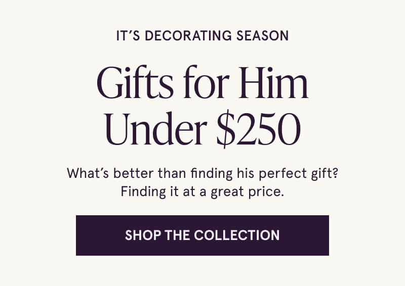 It’s decorating season. Gifts for Him Under $250. What’s better than finding his perfect gift? Finding it at a great price. Click here to shop the collection