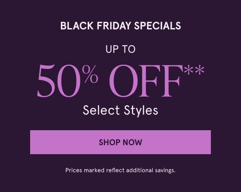 BLACK FRIDAY SPECIALS Up to 50% OFF** Select Styles. Click here to Shop Now. Prices marked reflect additional savings.
