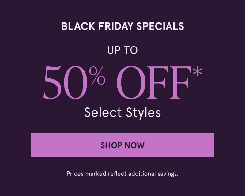 BLACK FRIDAY SPECIALS Up to 50% OFF* Select Styles. Click here to Shop Now. Prices marked reflect additional savings.