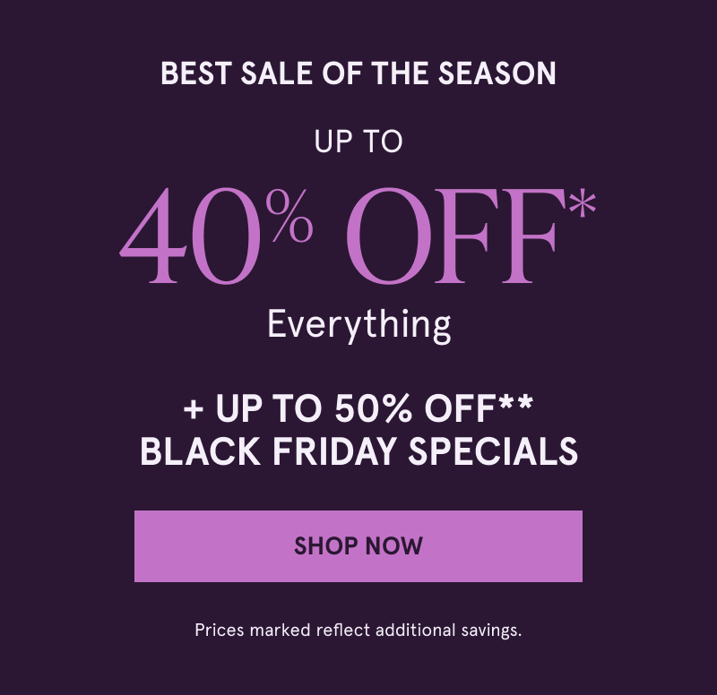 BEST SALE OF THE SEASON UP TO 40% OFF* Everything + UP TO 50% OFF** Cyber Monday Specials. Click here to shop now.  Prices marked reflect additional savings.