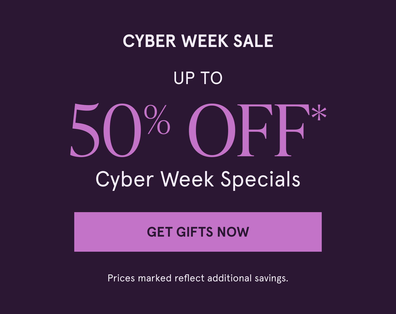 Cyber Week Sale. Up to 50% off Cyber Week Specials. Click here to Shop Now. Prices marked reflect additional savings.