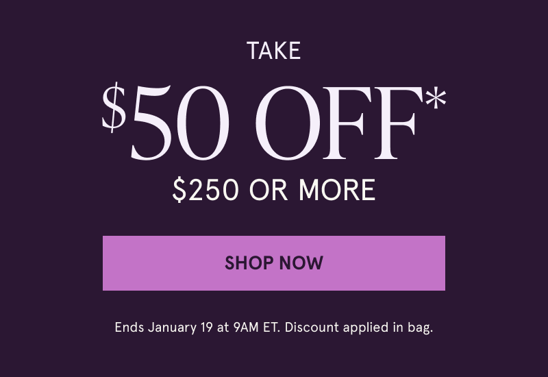 Take $50 OFF* $250 or more. Ends January 19 at 9AM ET. Discount applied in bag. Click here to shop now