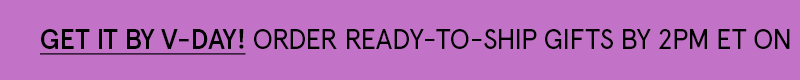 Order ready to ship gifts by 2pm on Feb. 12! Click here to get it by V Day