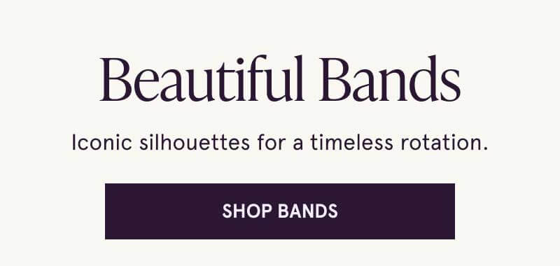 Beautiful bands. Iconic silhouettes for a timeless rotation. Click here to shop bands