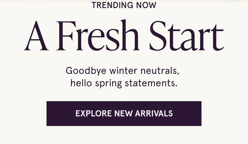 Trendy styles. Goodbye winter, hello spring. Click here to explore new arrivals