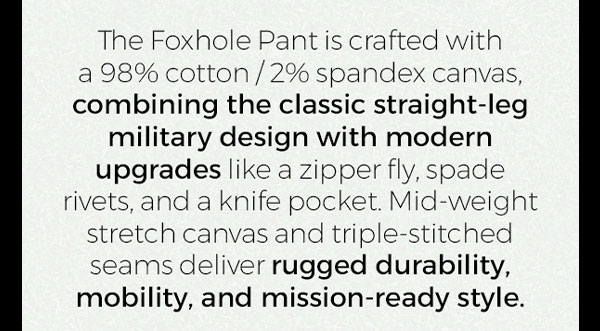 The Foxhole Pant is crafted with a 98% cotton/2% spandex canvas, combining the classic straight-leg military design with modern upgrades like a zipper fly, spade rivets, and a knife pocket. Mid-weight stretch canvas and triple-stitched seams deliver rugged durability, mobility, and mission-ready style.