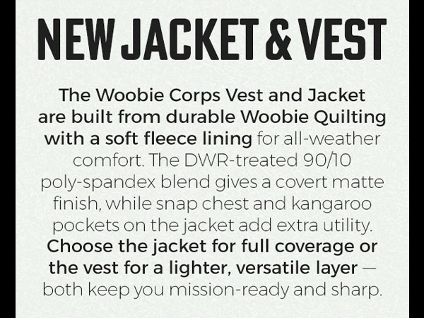 NEW JACKET & VEST. The Woobie Corps Jacket are built from durable Woobie Quilting with a soft fleece lining for all-weather comfort. The DWR-treated 90/10 poly-spandex blend gives a covert matte finish, while snap chest and kangaroo pockets on the jacket add extra utility. Choose the jacket for full coverage or the vest for a lighter, versatile layer - both keep you mission-ready and sharp.
