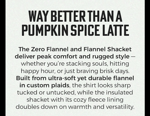 WAY BETTER THAN A PUMPKIN SPICE LATTE The Zero Flannel and Flannel Shacket deliver peak comfort and rugged style - whether you're stacking souls, hitting happy hour, or just braving brisk days. Built from ultra-soft yet durable flannel in custom plaids, the shirt looks sharp tucked or untucked, while the insulated shacket with its cozy fleece lining doubles down on warmth and versatility.