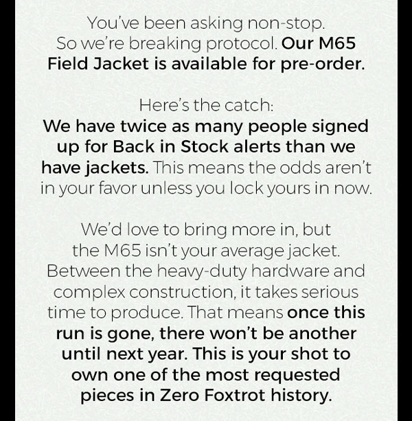 You've been asking non-stop. So we're breaking protocol. Our M65 Field Jacket is available for pre-order. Here's the catch: We have twice as many people signed up for Back in Stock alerts than we have jackets. This means the odds aren't in your favor unless you lock yours in now. We'd love to bring more in, but the M65 isn't your average jacket. Between the heavy-duty hardware and complex construction, it takes serious time to produce. That means once this run is gone, there won't be another until next year. This is your shot to own one of the most requested pieces in Zero Foxtrot history.