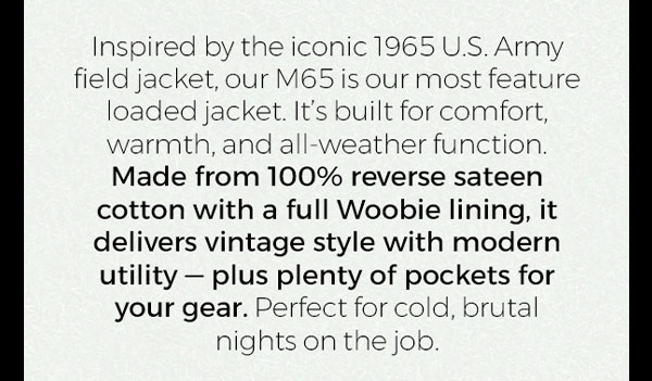 Inspired by the iconic 1965 U.S. Army field jacket, our M65 is our most feature loaded jacket. It's built for comfort, warmth, and all-weather function. Made from 100% reverse sateen cotton with a full Woobie lining, it delivers vintage style with modern utility - plus plenty of pockets for your gear. Perfect for cold, brutal nights on the job.