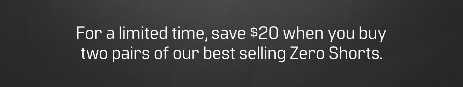 For a limited time, save $20 when you buy two pairs of our best selling Zero Shorts.