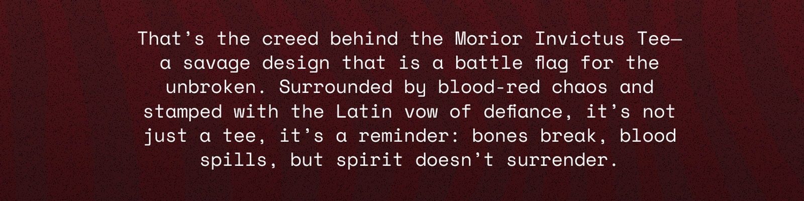 That's the creed behind the Morior Invictus Tee - a savage design that is a battle flag for the unbroken. Surrounded by blood-red chaos and stamped with the Latin vow of defiance. It's not just a tee, it's a reminder: bones break, blood spills, but spirit doesn't surrender.