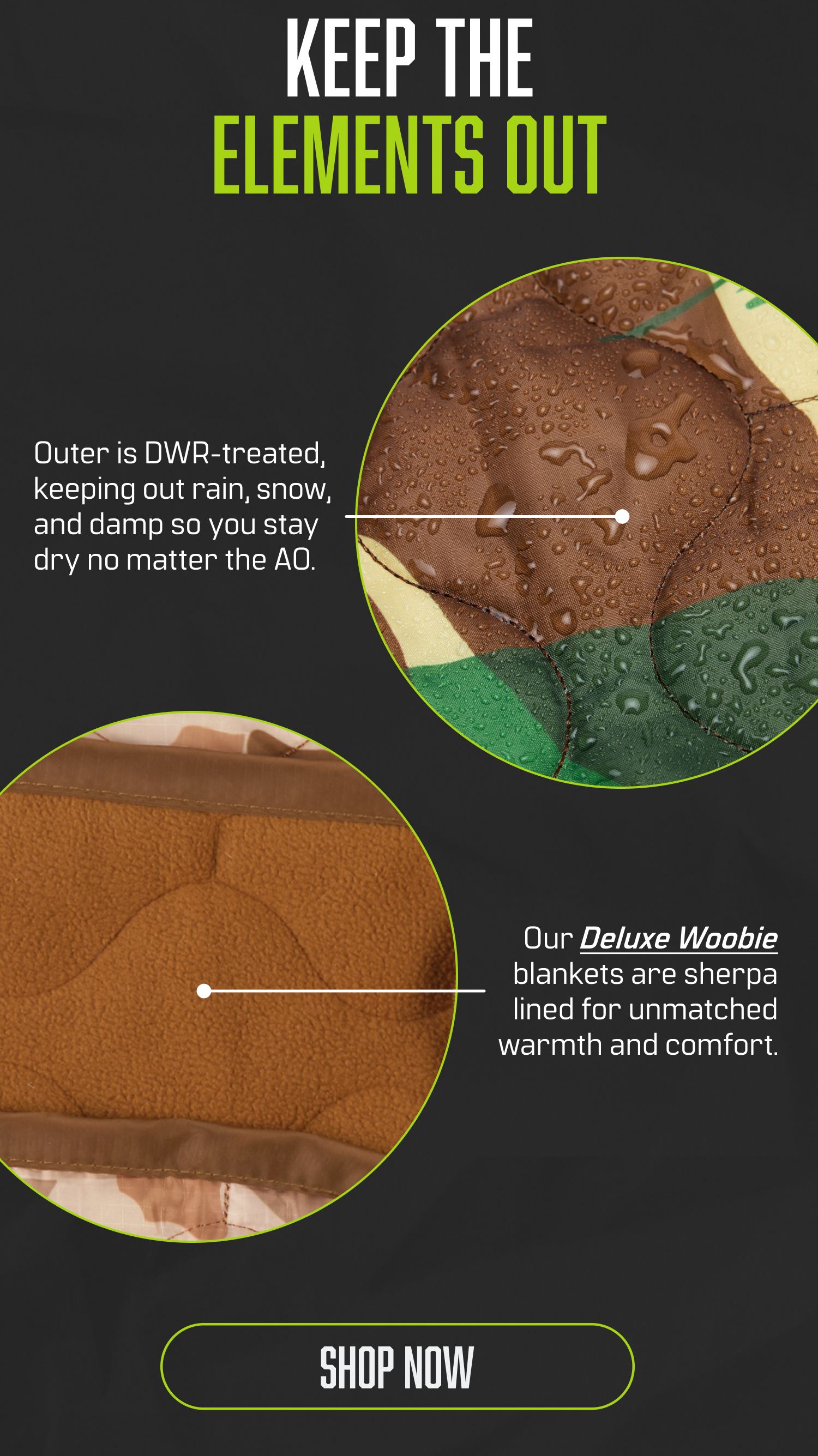KEEP THE ELEMENTS OUT. Outer is DWR-treated keeping out rain, snow, and damp so you stay dry no matter the AO. Our Deluxe Woobie blankets are sherpa lined for unmatched warmth and comnfort. SHOP NOW