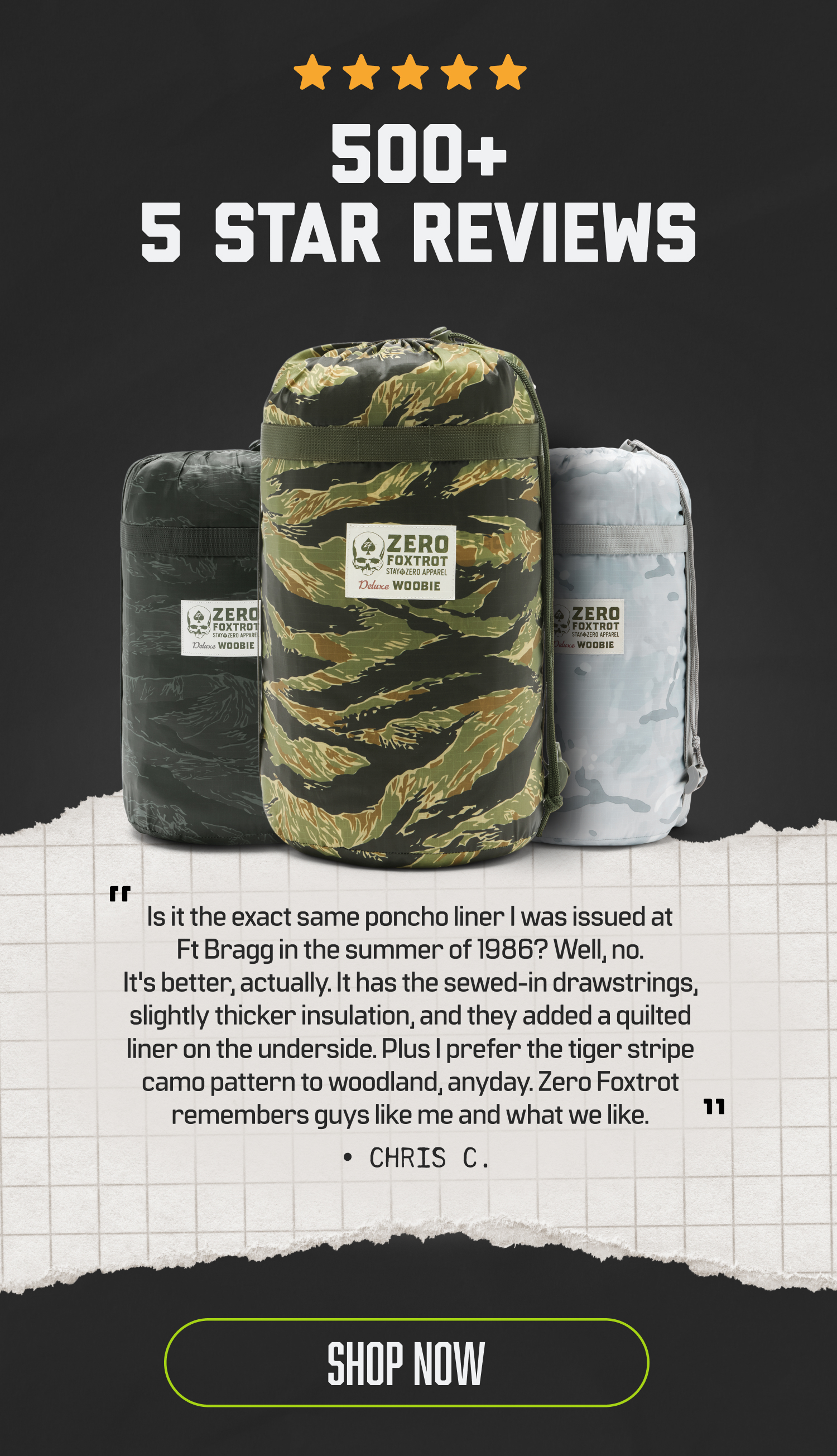 500+ 5 START REVIEWS. Is it the exact same poncho liner I was issued at Ft Bragg in the summer of 1986? Well, no. It's better , actually. It has sewed-in drawstrings, slightly thicker insulation, and they added a quilted liner on the underside. Plus I prefer the tiger stripe camo pattern to woodland, anyday. Zero Foxtrot remembers guys like me and what we like." Chris C.