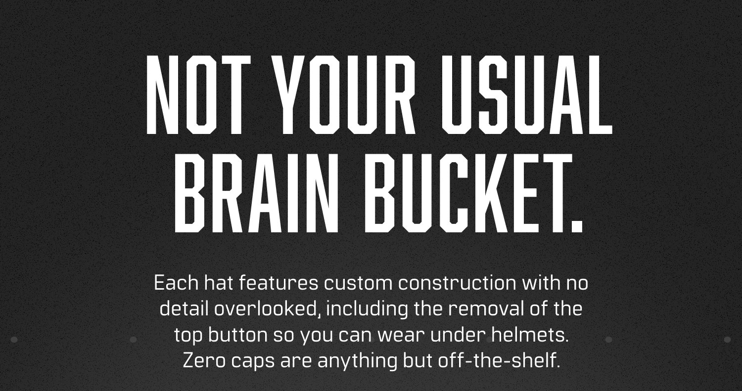 NOT YOUR USUAL BRAIN BUCKET. Each hat features custom construction with no detail overlooked, including the removal of the top button so you can wear under helmets. Zero caps are anything but off-the-shelf.