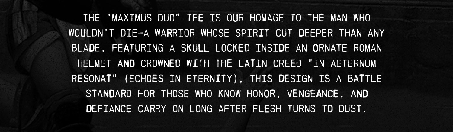 THE "MAXIMUS DUO" TEE IS OUR HOMAGE TO THE MAN WHO WOULDN'T DIE-A WARRIOR WHOSE SPIRIT CUT DEEPER THAN ANY BLADE. FEATURING A SKULL LOCKED INSIDE AN ORNATE ROMAN HELMET AND CROWNED WITH THE LATIN CREED "IN AETERNUM RESONAT" (ECHOES IN ETERNITY), THIS DESIGN IS A BATTLE STANDARD FOR THOSE WHO KNOW HONOR, VENGEANCE, AND DEFIANCE CARRY ON LONG AFTER FLESH TURNS TO DUST.