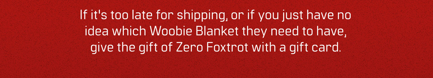 If it's too late for shipping, or if you just have no idea which Woobie Blanket they need to have, give the gift of Zero Foxtrot with a gift card.