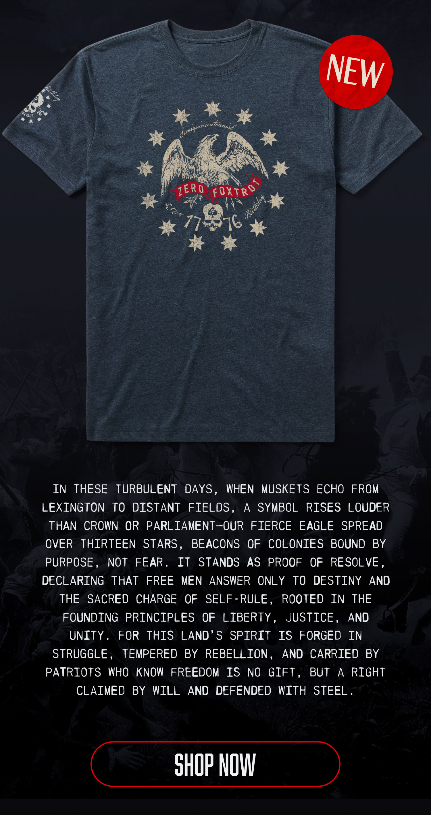 IN THESE TURBULENT DAYS, WHEN MUSKETS ECHO FROM LEXINGTON TO DISTANT FIELDS, A SYMBOL RISES LOUDER THAN CROWN OR PARLIAMENT-OUR FIERCE EAGLE SPREAD OVER THIRTEEN STARS, BEACONS OF COLONIES BOUND BY PURPOSE, NOT FEAR. IT STANDS AS PROOF OF RESOLVE, DECLARING THAT FREE MEN ANSWER ONLY TO DESTINY AND THE SACRED CHARGE OF SELF-RULE, ROOTED IN THE FOUNDING PRINCIPLES OF LIBERTY, JUSTICE, AND UNITY. FOR THIS LAND'S SPIRIT IS FORGED IN STRUGGLE, TEMPERED BY REBELLION, AND CARRIED BY PATRIOTS WHO KNOW FREEDOM IS NO GIFT, BUT A RIGHT CLAIMED BY WILL AND DEFENDED WITH STEEL. SHOP NOW