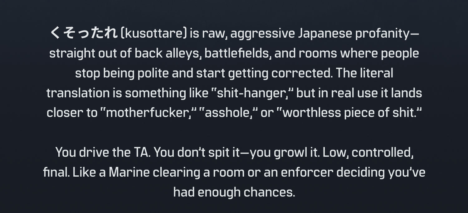 (kusottare) is raw, aggressive Japanese profanity- straight out of back alleys, battlefields, and rooms where people stop being polite and start getting corrected. The literal translation is something like "shit-hanger," but in real use it lands closer to "motherfucker," "asshole," or "worthless piece of shit." You drive the TA. You don't spit it-you growl it. Low, controlled, final. Like a Marine clearing a room or an enforcer deciding you've had enough chances.