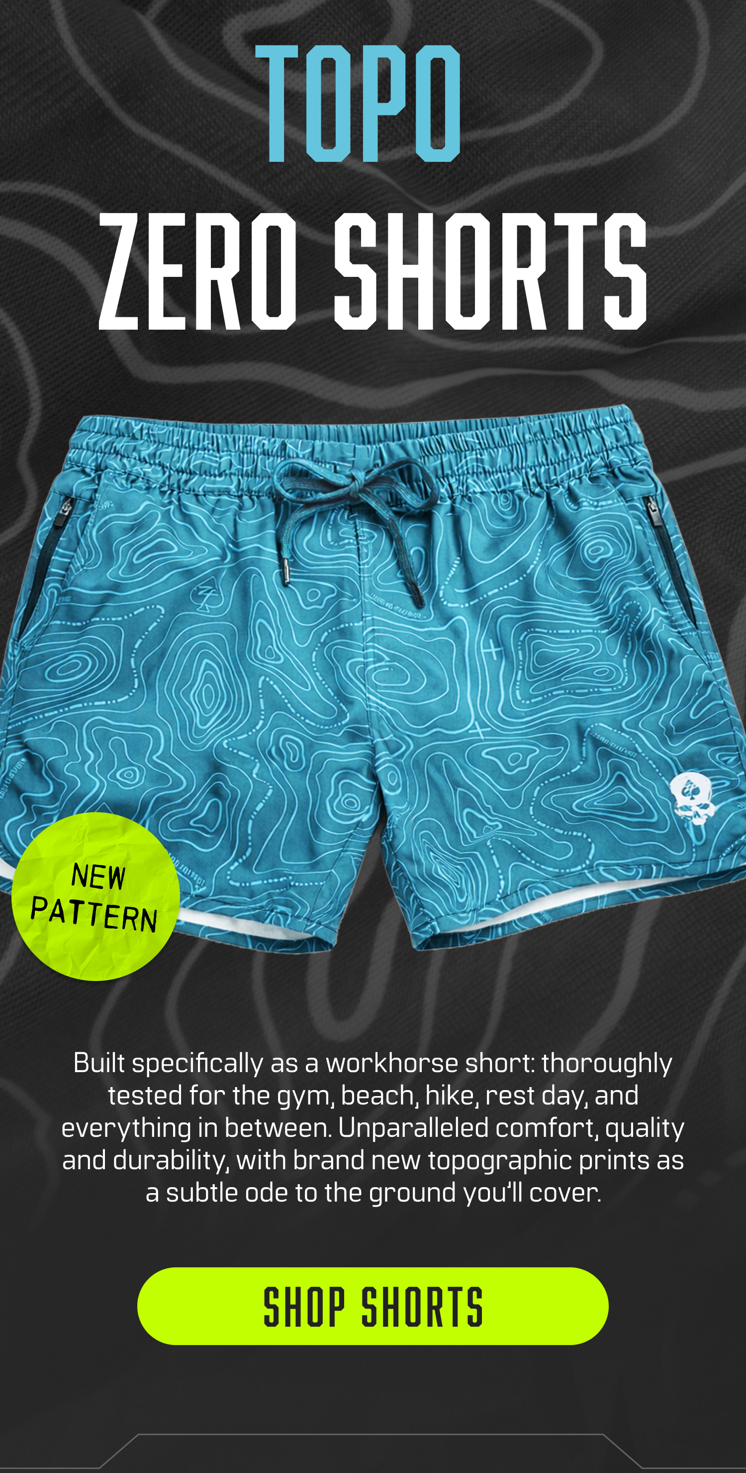 TOPO ZERO SHORTS: Built specifically as a workhorse short: thoroughly tested for the gym, beach, hike, rest day, and everything in between. Unparelleled comfort, quality and durability, with brand new topographic prints as a subtle ode to the ground you'll cover. Shop Shorts!