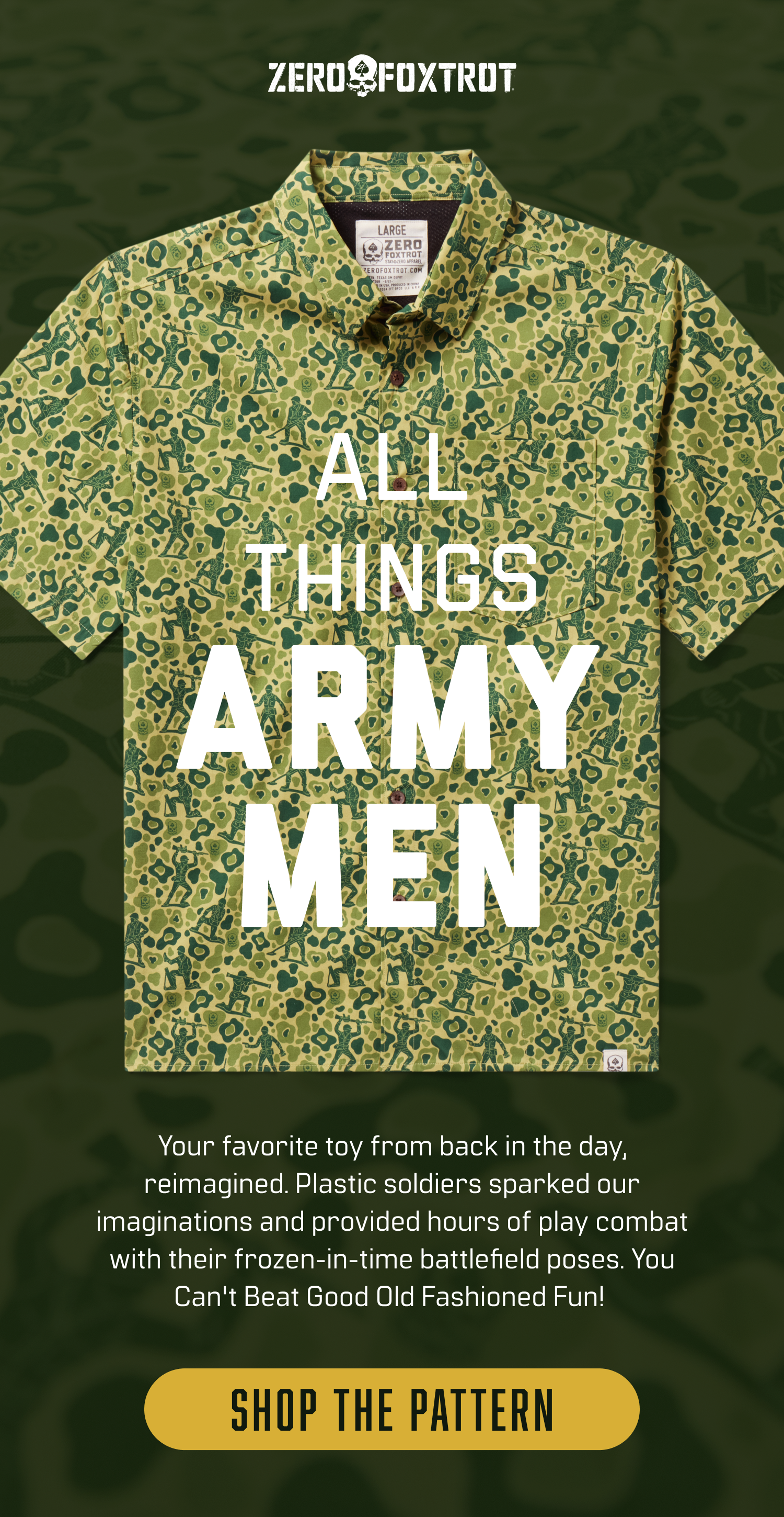 ALL THINGS ARMY MEN: Your favorite toy from back in the day, reimagined. Plastic soldiers sparked our imaginations and provided hours of play combat with their frozen-in-time battlefield poses. You Can't Beat Good Old Fashioned Fun! Shop the Pattern