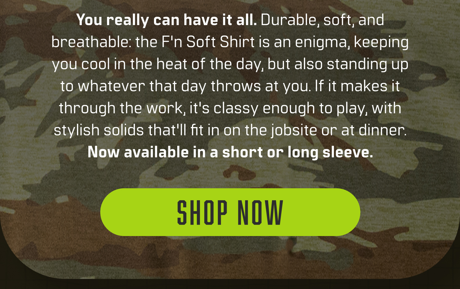 You really can have it all. Durable, soft, and breathable: the F'n Soft Shirt is an enigma, keeping you cool in the heat of the day, but also standing up to whatever that day throws at you. If it makes it through the work, it's classy enough to play, with stylish solids that'll fit in on the jobsite or at dinner. Now available in a short or long sleeve.