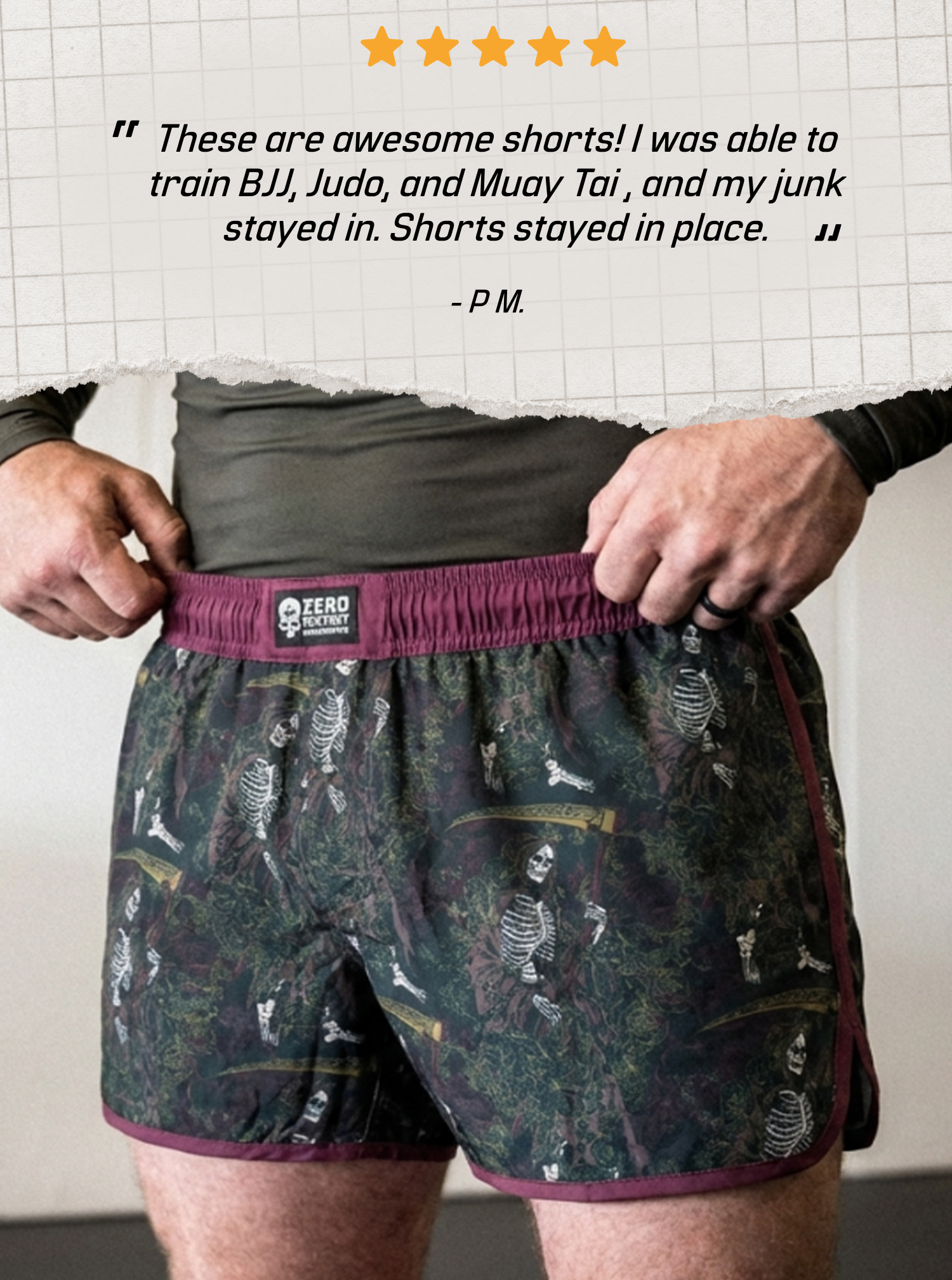 "These are awesome shorts! I was able to train BJJ, Judo, and Muay Tai, and my junk stayed in. Shorts stayed in place. —PM