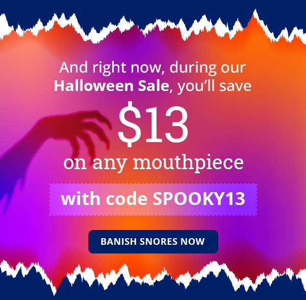 And right now, during our Halloween Sale, you’ll save $13 on any mouthpiece with code SPOOKY13