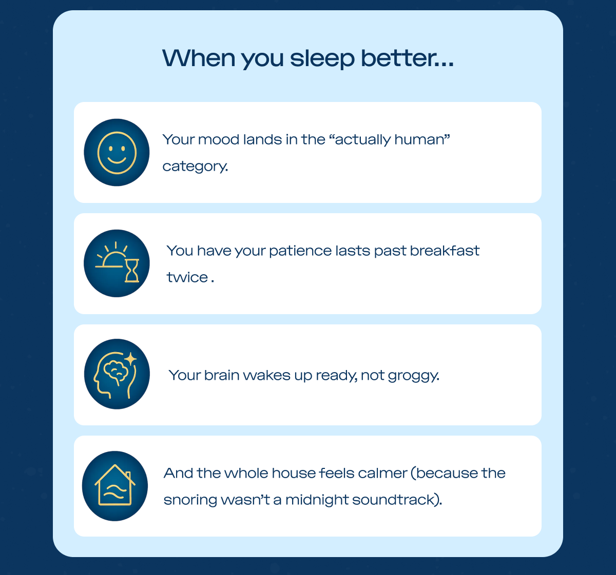  When you sleep better… Your mood lands in the “actually human” category. Your patience lasts past breakfast. Your brain wakes up ready, not groggy. And the whole house feels calmer (because the snoring wasn’t a midnight soundtrack).