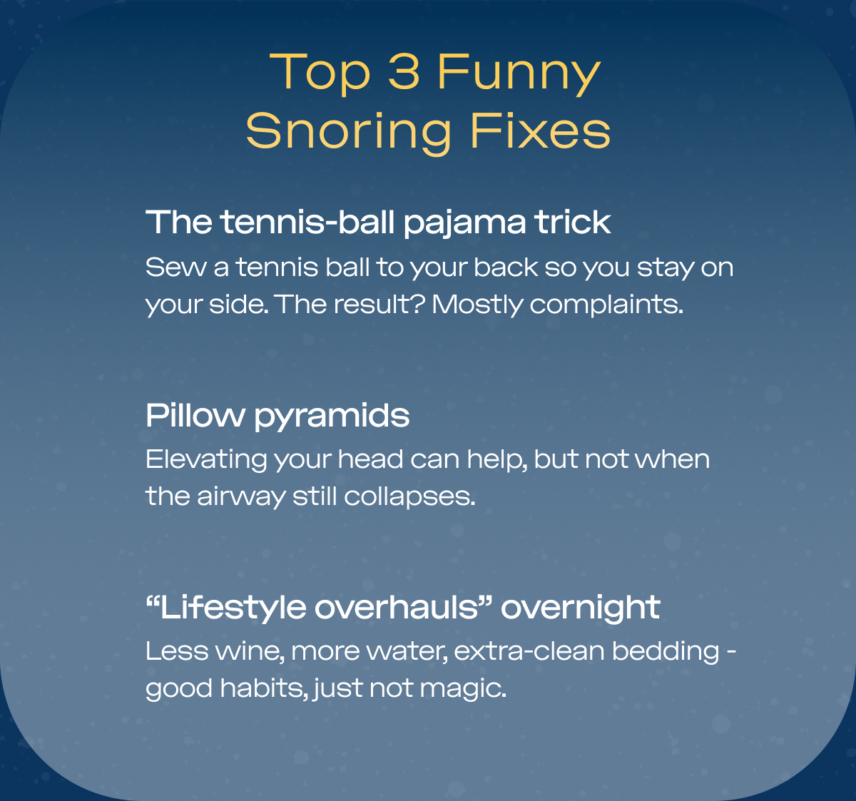 People will try anything to stop snoring - and honestly, some of the ideas are hilarious. Here are the greatest hits:  The Top 5 “Creative” Snoring Fixes Mouth taping TikTok made it popular. Comfort did not. The tennis-ball pajama trick Sew a tennis ball to your back so you stay on your side. The result? Mostly complaints. Nasal strips & gadgets They help some people…but only if nasal congestion is the real issue. Pillow pyramids Elevating your head can help, but not when the airway still collapses. “Lifestyle overhauls” overnight Less wine, more water, extra-clean bedding - good habits, just not magic.  Most of these make for good stories. ZQuiet makes for quiet nights. Our mouthpiece gently moves your lower jaw forward to help keep your airway open - zero gimmicks, zero tennis balls.